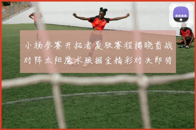 小杨参赛开拓者夏联赛程揭晓首战对阵太阳魔术狼掘金精彩对决即将开启