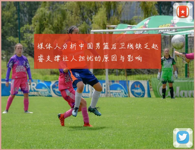 媒体人分析中国男篮后卫线缺乏赵睿支撑让人担忧的原因与影响