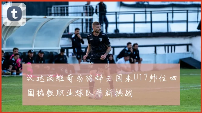 汉达诺维奇或将辞去国米U17帅位回国执教职业球队寻新挑战